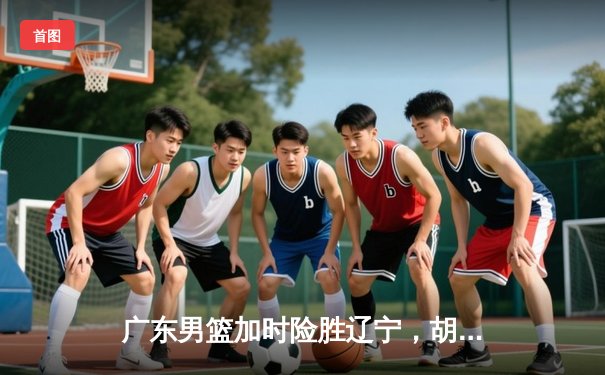 广东男篮加时险胜辽宁，胡明轩33分主导惊天逆转