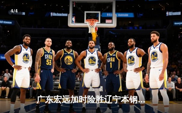 广东宏远加时险胜辽宁本钢，易建联关键三分锁定胜局 - 4